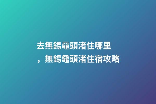 去無錫黿頭渚住哪里，無錫黿頭渚住宿攻略